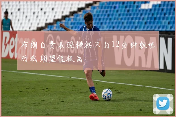 布朗自责表现糟糕只打12分钟教练对我期望值极高