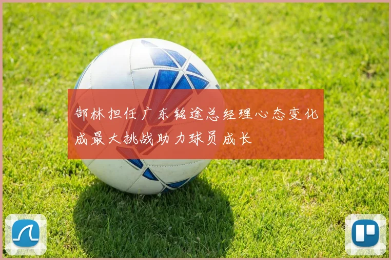 郜林担任广东铭途总经理心态变化成最大挑战助力球员成长