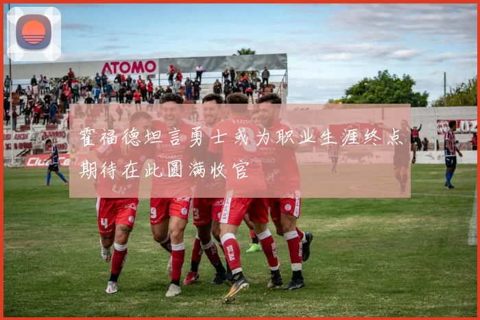 霍福德坦言勇士或为职业生涯终点期待在此圆满收官