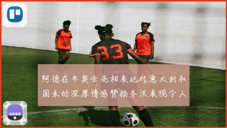 阿德在冬奥会亮相表达对意大利和国米的深厚情感赞扬齐沃表现令人惊喜