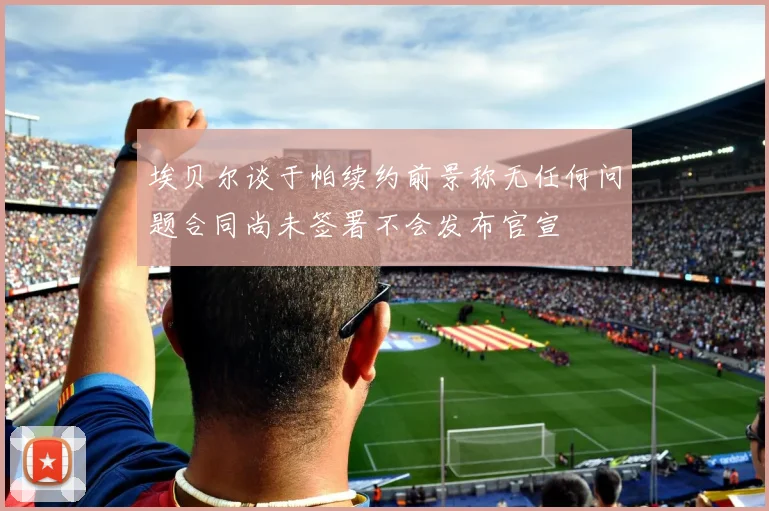 埃贝尔谈于帕续约前景称无任何问题合同尚未签署不会发布官宣