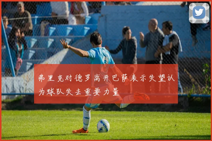 弗里克对德罗离开巴萨表示失望认为球队失去重要力量