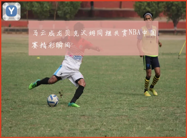 马云成龙贝克汉姆同框共赏NBA中国赛精彩瞬间