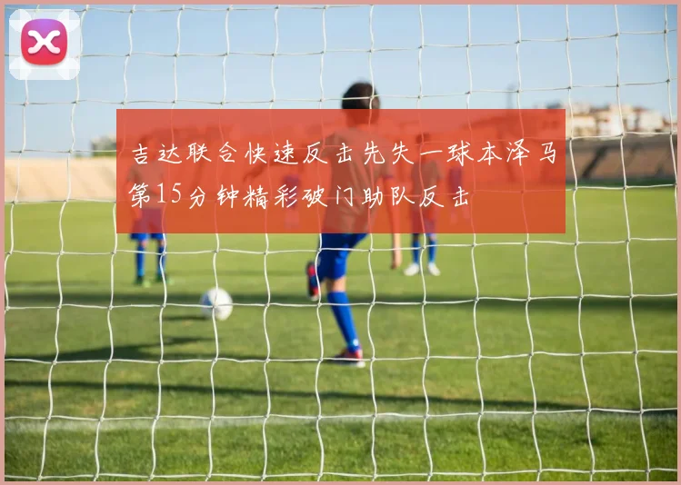 吉达联合快速反击先失一球本泽马第15分钟精彩破门助队反击