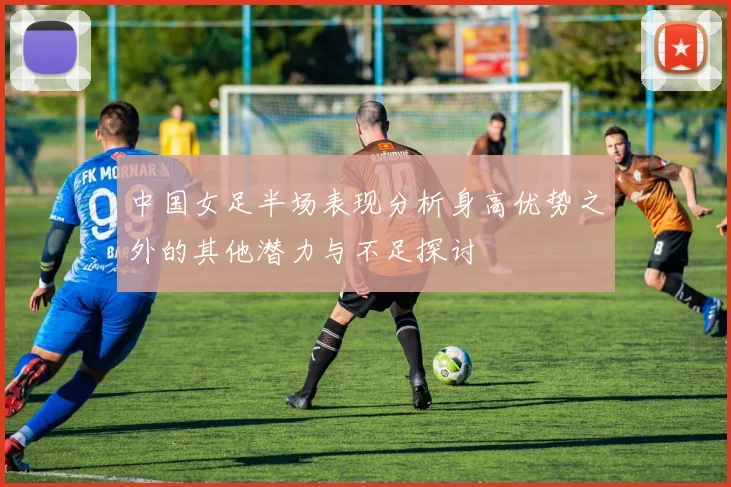 中国女足半场表现分析身高优势之外的其他潜力与不足探讨