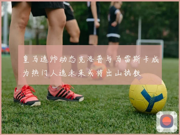 皇马选帅动态克洛普与马雷斯卡成为热门人选未来或将出山执教