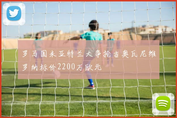 罗马国米亚特兰大争抢吉奥瓦尼维罗纳标价2200万欧元