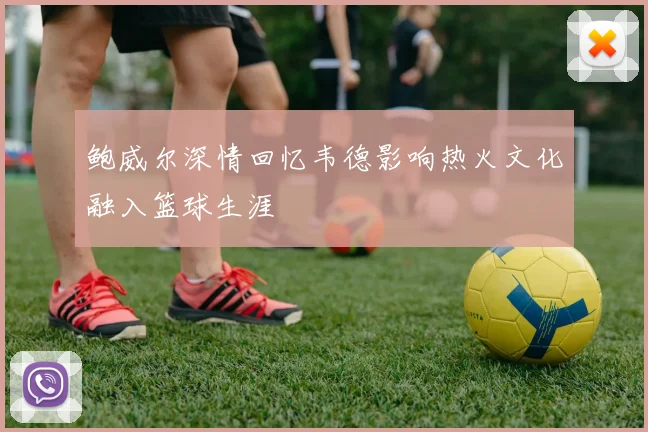 鲍威尔深情回忆韦德影响热火文化融入篮球生涯