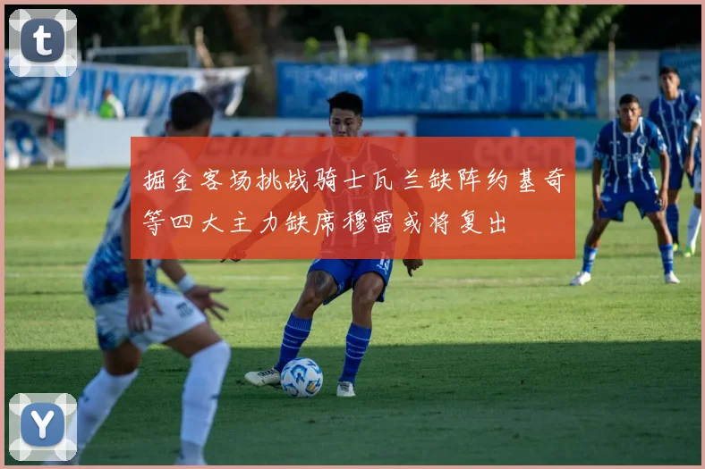 掘金客场挑战骑士瓦兰缺阵约基奇等四大主力缺席穆雷或将复出