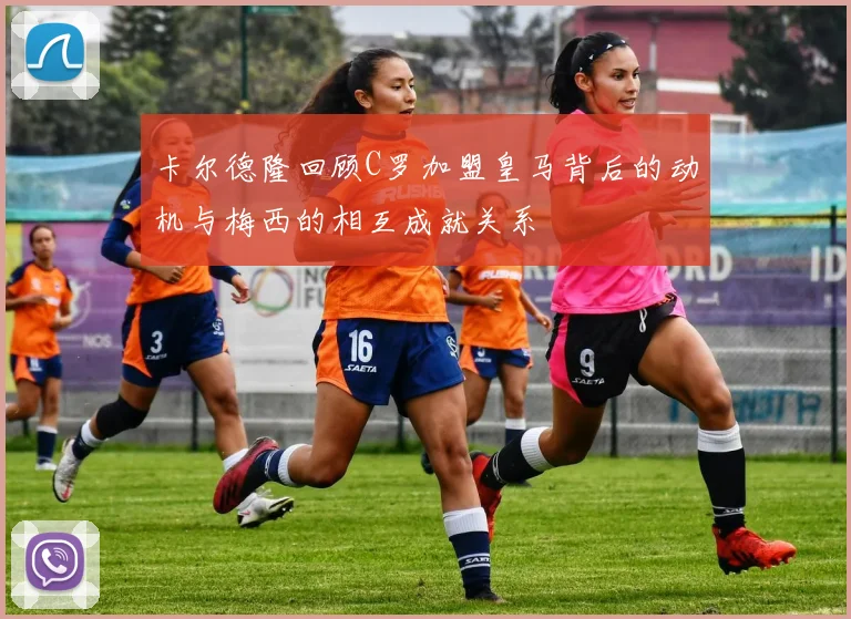 卡尔德隆回顾C罗加盟皇马背后的动机与梅西的相互成就关系