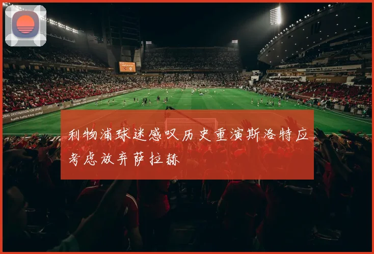 利物浦球迷感叹历史重演斯洛特应考虑放弃萨拉赫