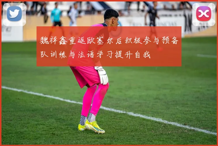 魏祥鑫重返欧塞尔后积极参与预备队训练与法语学习提升自我