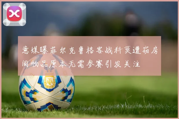 意媒曝菲尔克鲁格客战科莫遭窃房间物品原本无需参赛引发关注