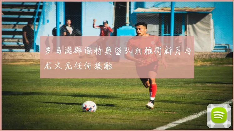 罗马诺辟谣特奥留队利雅得新月与尤文无任何接触