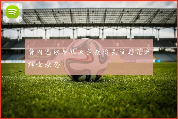 费内巴切与AC米兰接洽关注恩昆库转会动态