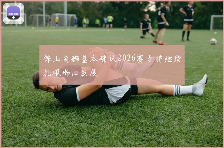 佛山南狮基本确认2026赛季将继续扎根佛山发展