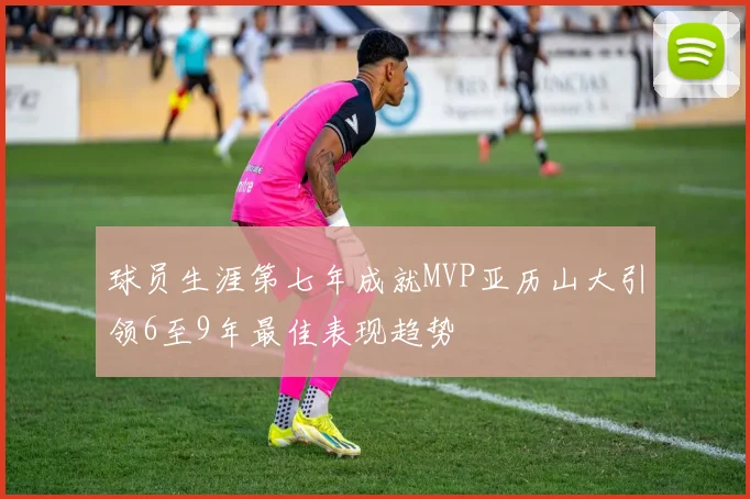 球员生涯第七年成就MVP亚历山大引领6至9年最佳表现趋势