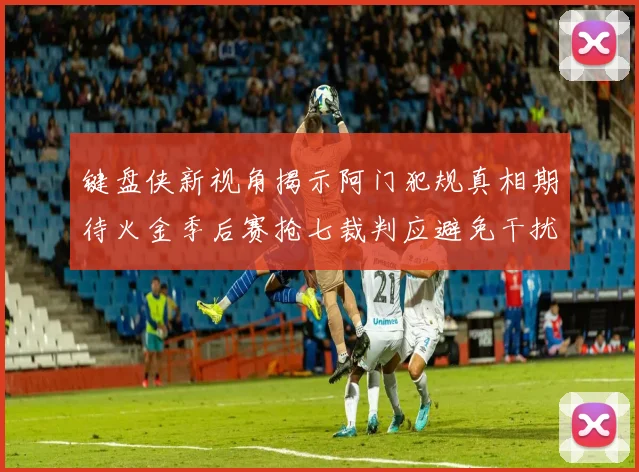 键盘侠新视角揭示阿门犯规真相期待火金季后赛抢七裁判应避免干扰比赛