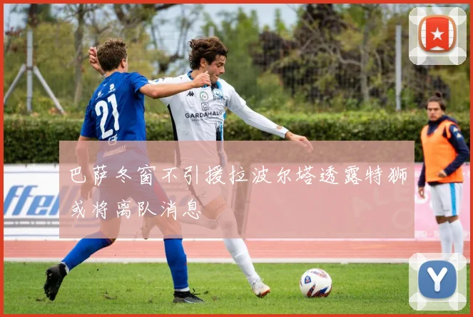巴萨冬窗不引援拉波尔塔透露特狮或将离队消息