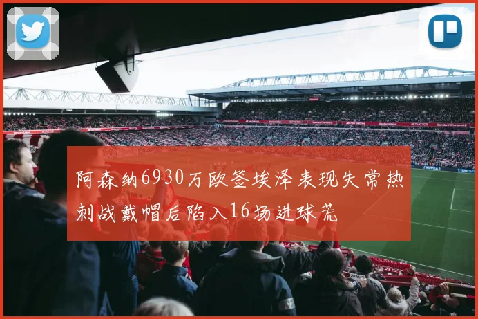阿森纳6930万欧签埃泽表现失常热刺战戴帽后陷入16场进球荒