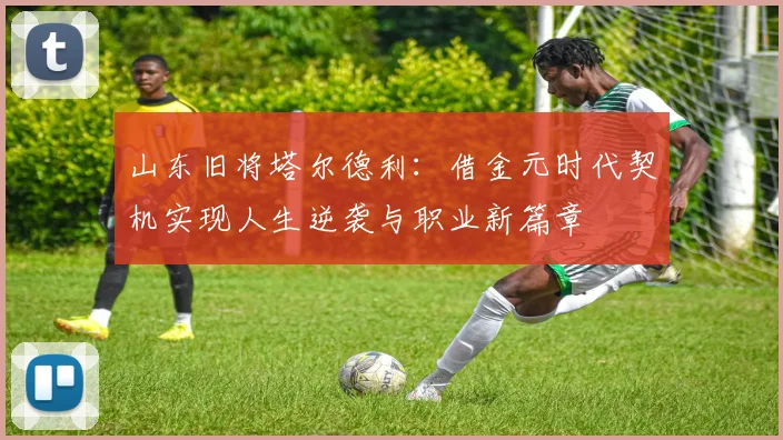 山东旧将塔尔德利：借金元时代契机实现人生逆袭与职业新篇章