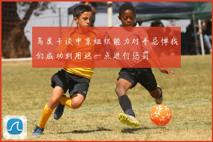 乌度卡谈申京组织能力对手忌惮我们成功利用这一点进行惩罚