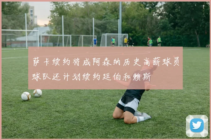 萨卡续约将成阿森纳历史高薪球员球队还计划续约廷伯和赖斯