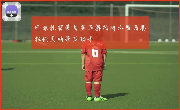 巴尔扎雷蒂与罗马解约将加盟马赛担任贝纳蒂亚助手