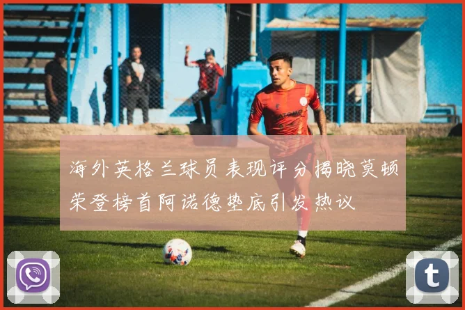 海外英格兰球员表现评分揭晓莫顿荣登榜首阿诺德垫底引发热议