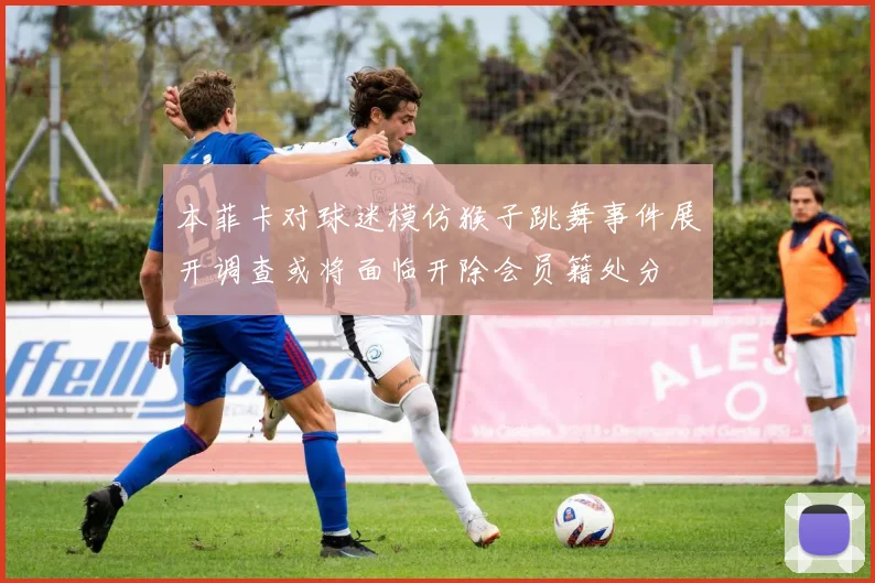 本菲卡对球迷模仿猴子跳舞事件展开调查或将面临开除会员籍处分