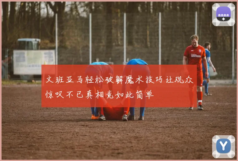 文班亚马轻松破解魔术技巧让观众惊叹不已真相竟如此简单