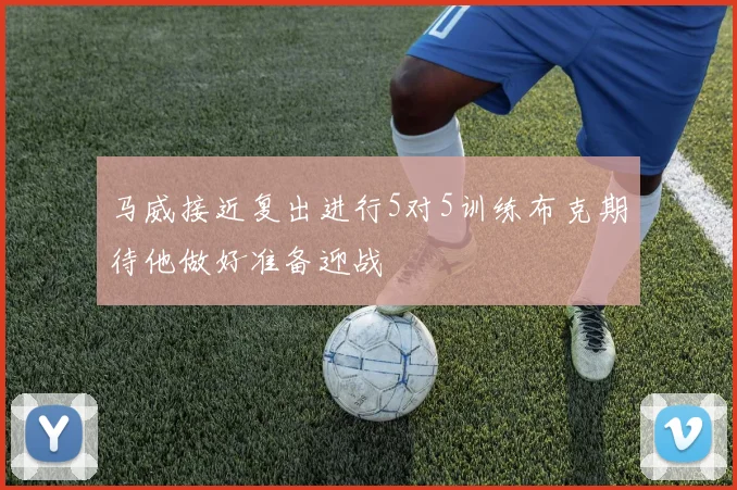 马威接近复出进行5对5训练布克期待他做好准备迎战