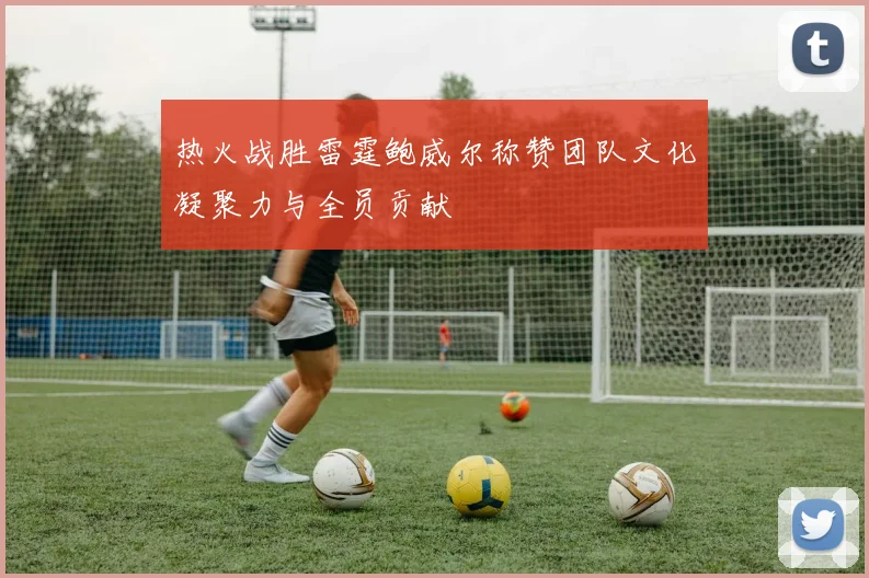 热火战胜雷霆鲍威尔称赞团队文化凝聚力与全员贡献